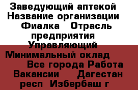 Заведующий аптекой › Название организации ­ Фиалка › Отрасль предприятия ­ Управляющий › Минимальный оклад ­ 50 000 - Все города Работа » Вакансии   . Дагестан респ.,Избербаш г.